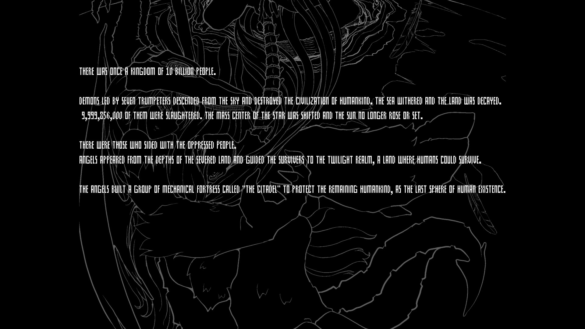 A loading screen which reads There was once a kingdom of 10 billion people. Demons lead by seven trumpeters descended from the sky and destroyed the civilization of humankind. The Sea withered and the land was decayed. 9,999,856,000 of them were slaughtered. The mass center of the star was shifted and the sun no longer rose or set. There were those who sided with the oppressed people. Angels appeared from the depths of the severed land and guided the survivors to the twilight realm, a land where humans could survive. The angels built a group of mechanical fortress called "The Citadel" to protect the remaining humankind, as the last sphere of human existence.