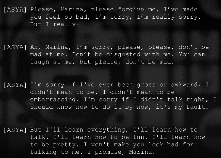 dialogue from Z.A.T.O. It is exclusively from Asya as she has an emotional collapse outside of a friend's apartment. Please, Marina, please forgive me. I've made you feel so bad, I'm sorry. I'm really sorry. But I really- Ah Marina, I'm sorry, please, please, please don't be mad at me. Don't be disgusted with me. You can laugh at me, but please, don't be mad. I'm sorry if I've ever been gross or awkward, I didn't mean to be, I didn't mean to be embarrassing. I'm sorry if I didn't talk right, I should know how to do it by now, it's my fault. But I'll learn everything, I'll learn how to talk. I'll learn how to be fun. I'll learn how to be pretty. I won't make you look bad for talking to me. I promise, Marina!