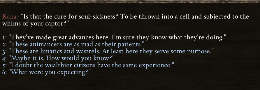 a dialogue choice from Pillars of Eternity. The text reads: Kana - "Is this the cure for soul-sickness? To be thrown into a cell and subjected to the whims of your captor?" 1. They've made great advances here. I'm sure they know what they're doing. 2. These animancers are as mad as their patients. 3. These are lunatics and wastrels. At least here they serve some purpose. 4. Maybe it is. How would you know? 5. I double the wealthier citizens have the same experience. 6. What were you expecting?