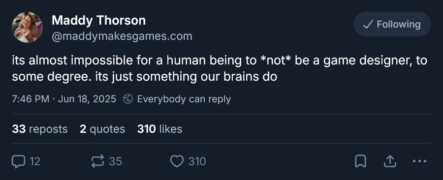 Bluesky post by Maddy Thorson @maddymakesgames.com
its almost impossible for a human being to *not* be a game designer, to some degree. its just something our brains do