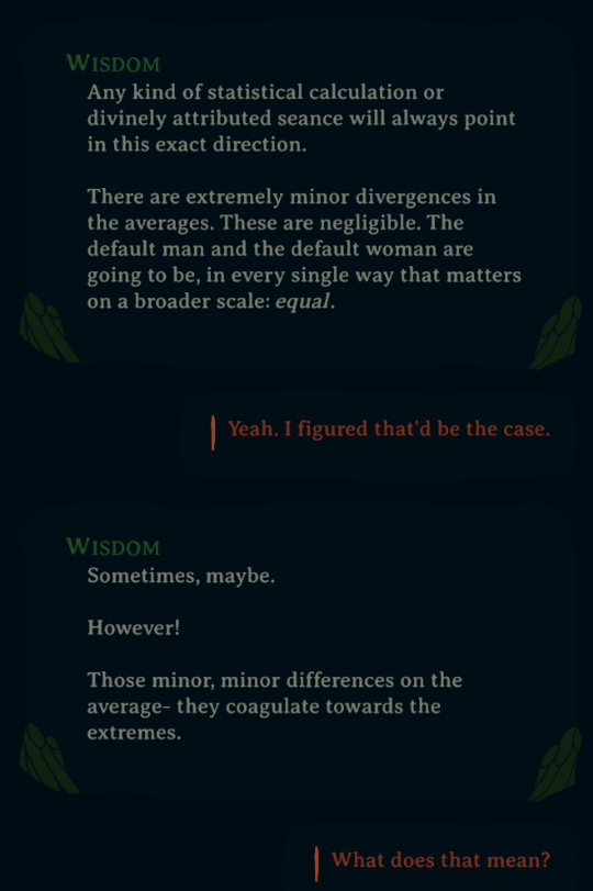 Wisdom: "Any kind of statistical calculation or divinely attributed seance will always point in this exact direction. There are extremely minor divergences in the averages. These are negligible. The default man and the default woman are going to be, in every single way that matters on a broader scale: equal."

Player: "Yeah. I figured that'd be the case."

Wisdom: "Sometimes, maybe. However! Those minor, minor differences on the average— they coagulate towards the extremes."

Player: "What does that mean?"