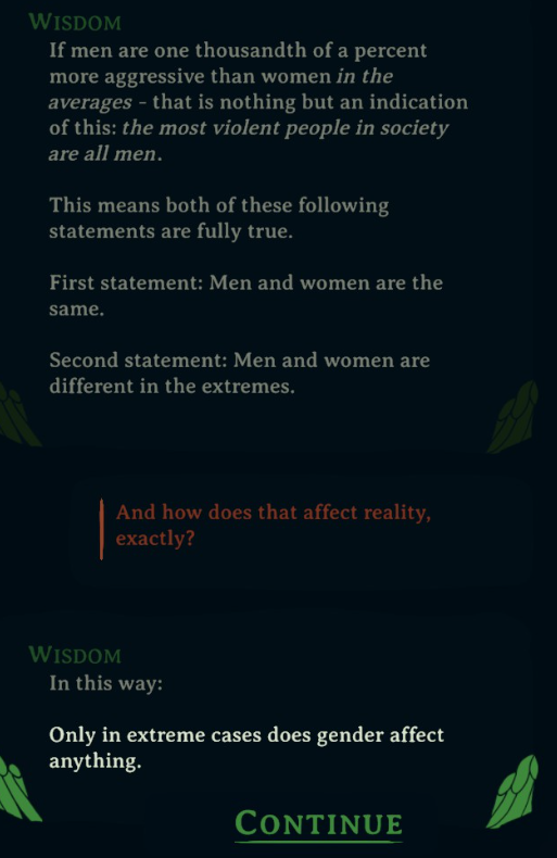 Wisdom: "If men are one thousandth of a percent more aggressive than women in the averages — that is nothing but an indication of this: the most violent people in society are all men. This means both of these following statements are fully true. First statement: Men and women are the same. Second statement: Men and women are different in the extremes."

Player: "And how does that affect reality, exactly?"

Wisdom: "In this way: Only in extreme cases does gender affect anything."