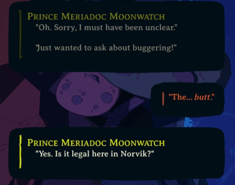 Prince Meriadoc Moonwatch: "Oh. Sorry, I must have been unclear. Just wanted to ask about buggering!"

Player: "The... butt."

Prince Meriadoc Moonwatch: "Yes. Is it legal here in Norvik?"